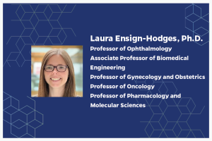 Laura Ensign-Hodges, Ph.D. Professor of Ophthalmology Associate Professor of Biomedical Engineering Professor of Gynecology and Obstetrics Professor of Oncology Professor of Pharmacology and Molecular Sciences