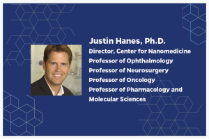 Justin Hanes, Ph.D. Director, Center for Nanomedicine Professor of Ophthalmology Professor of Neurosurgery Professor of Oncology Professor of Pharmacology and Molecular Sciences